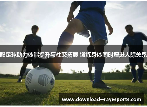 踢足球助力体能提升与社交拓展 锻炼身体同时增进人际关系