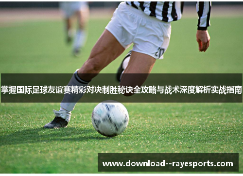 掌握国际足球友谊赛精彩对决制胜秘诀全攻略与战术深度解析实战指南