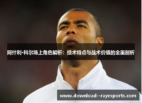 阿什利·科尔场上角色解析:技术特点与战术价值的全面剖析 阿什利·科尔场上角色解析:技术特点与战术价值的全面剖析