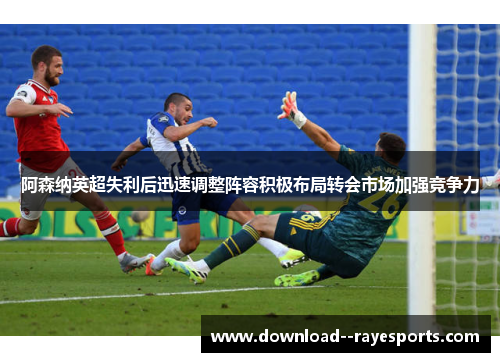 阿森纳英超失利后迅速调整阵容积极布局转会市场加强竞争力 阿森纳英超失利后迅速调整阵容积极布局转会市场加强竞争力