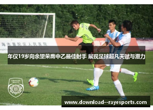 年仅19岁向余望荣膺中乙最佳射手 展现足球超凡天赋与潜力 年仅19岁向余望荣膺中乙最佳射手 展现足球超凡天赋与潜力