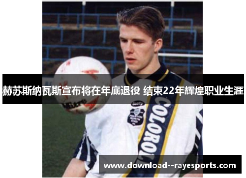 赫苏斯纳瓦斯宣布将在年底退役 结束22年辉煌职业生涯