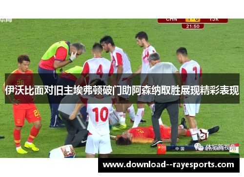 伊沃比面对旧主埃弗顿破门助阿森纳取胜展现精彩表现